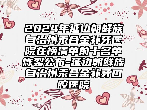 2024年延边朝鲜族自治州汞合金补牙医院在榜清单前十名单炸裂公布-延边朝鲜族自治州汞合金补牙口腔医院