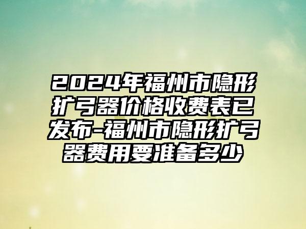 2024年福州市隐形扩弓器价格收费表已发布-福州市隐形扩弓器费用要准备多少