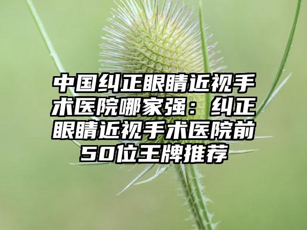 中国纠正眼睛近视手术医院哪家强：纠正眼睛近视手术医院前50位王牌推荐