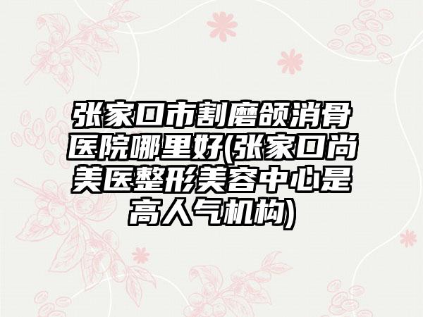 张家口市割磨颌消骨医院哪里好(张家口尚美医整形美容中心是高人气机构)