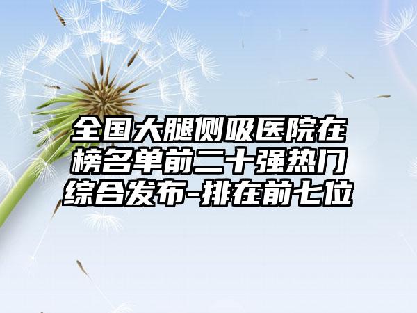 全国大腿侧吸医院在榜名单前二十强热门综合发布-排在前七位