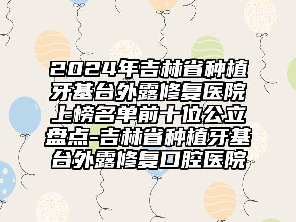 2024年吉林省种植牙基台外露修复医院上榜名单前十位公立盘点-吉林省种植牙基台外露修复口腔医院