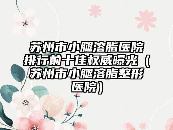 苏州市小腿溶脂医院排行前十佳权威曝光（苏州市小腿溶脂整形医院）