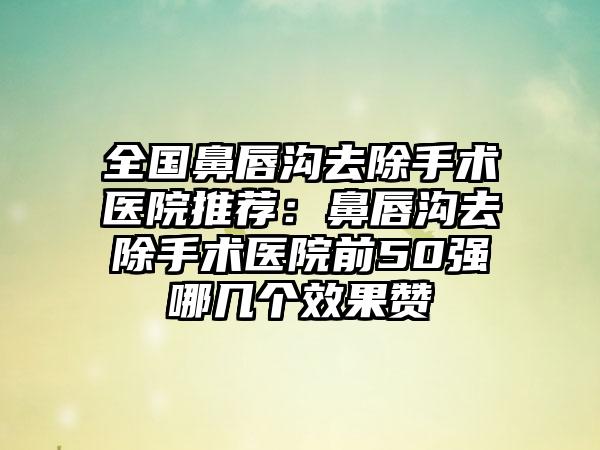 全国鼻唇沟去除手术医院推荐：鼻唇沟去除手术医院前50强哪几个效果赞