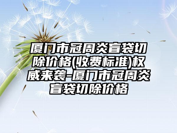 厦门市冠周炎盲袋切除价格(收费标准)权威来袭-厦门市冠周炎盲袋切除价格