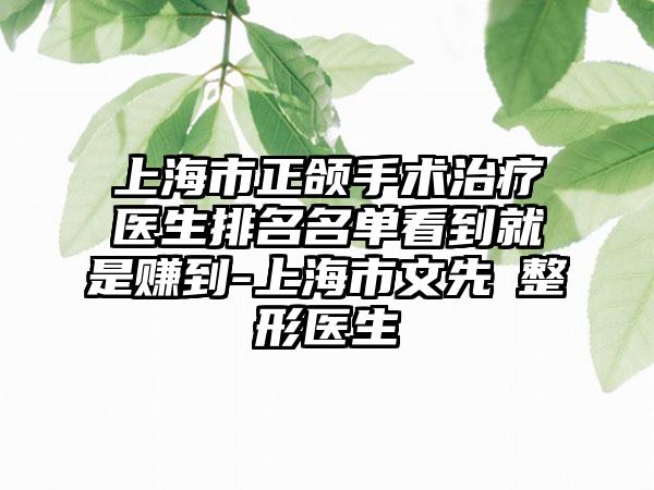 上海市正颌手术治疗医生排名名单看到就是赚到-上海市文先祎整形医生