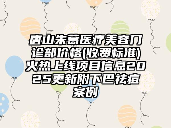 唐山朱葛医疗美容门诊部价格(收费标准)火热上线项目信息2025更新附下巴祛痘案例