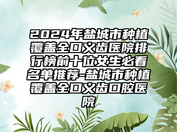 2024年盐城市种植覆盖全口义齿医院排行榜前十位女生必看名单推荐-盐城市种植覆盖全口义齿口腔医院