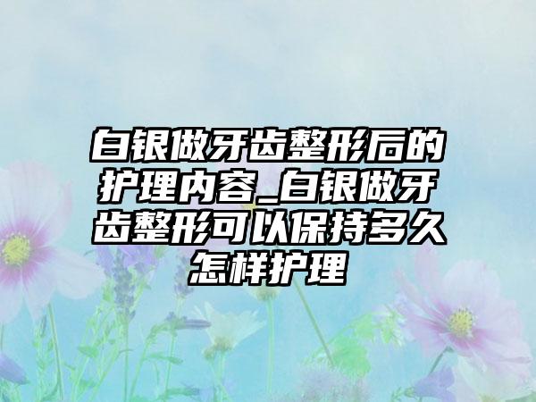 白银做牙齿整形后的护理内容_白银做牙齿整形可以保持多久怎样护理