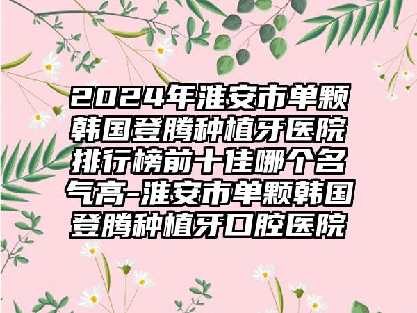 2024年淮安市单颗韩国登腾种植牙医院排行榜前十佳哪个名气高-淮安市单颗韩国登腾种植牙口腔医院