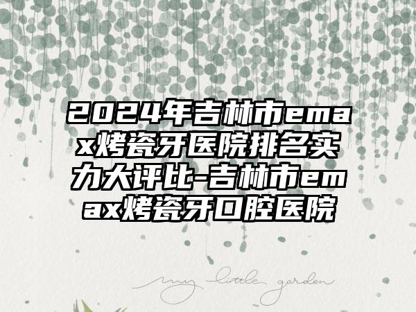 2024年吉林市emax烤瓷牙医院排名实力大评比-吉林市emax烤瓷牙口腔医院