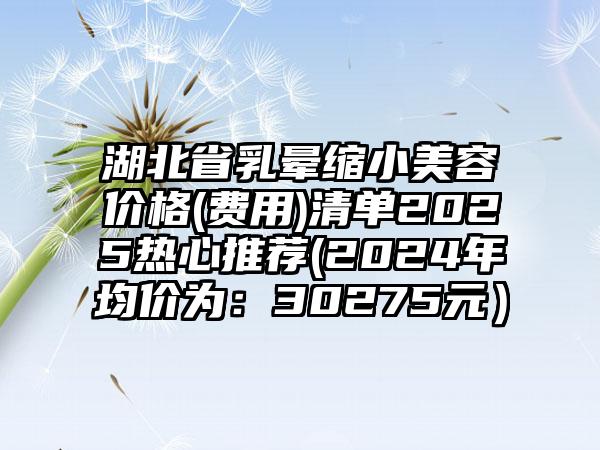 湖北省乳晕缩小美容价格(费用)清单2025热心推荐(2024年均价为：30275元）