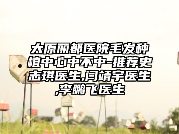 太原丽都医院毛发种植中心中不中-推荐史志琪医生,闫靖宇医生,李鹏飞医生