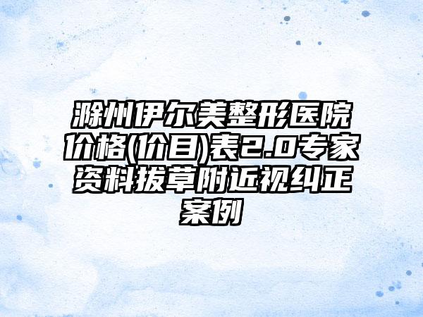 滁州伊尔美整形医院价格(价目)表2.0专家资料拔草附近视纠正案例