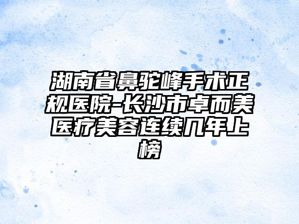 湖南省鼻驼峰手术正规医院-长沙市卓而美医疗美容连续几年上榜