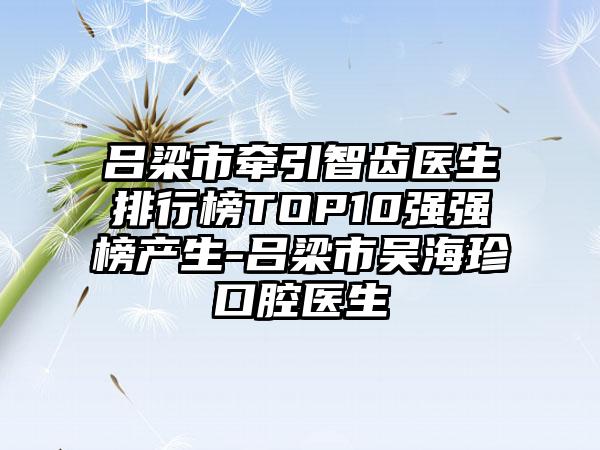 吕梁市牵引智齿医生排行榜TOP10强强榜产生-吕梁市吴海珍口腔医生