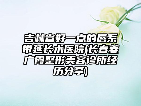 吉林省好一点的唇系带延长术医院(长春姜广霞整形美容诊所经历分享)