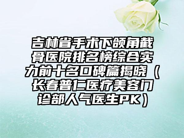 吉林省手术下颌角截骨医院排名榜综合实力前十名口碑篇揭晓（长春普仁医疗美容门诊部人气医生PK）