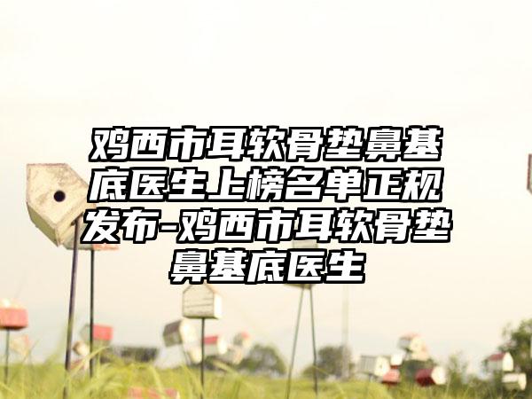 鸡西市耳软骨垫鼻基底医生上榜名单正规发布-鸡西市耳软骨垫鼻基底医生