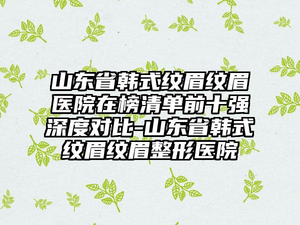 山东省韩式纹眉纹眉医院在榜清单前十强深度对比-山东省韩式纹眉纹眉整形医院