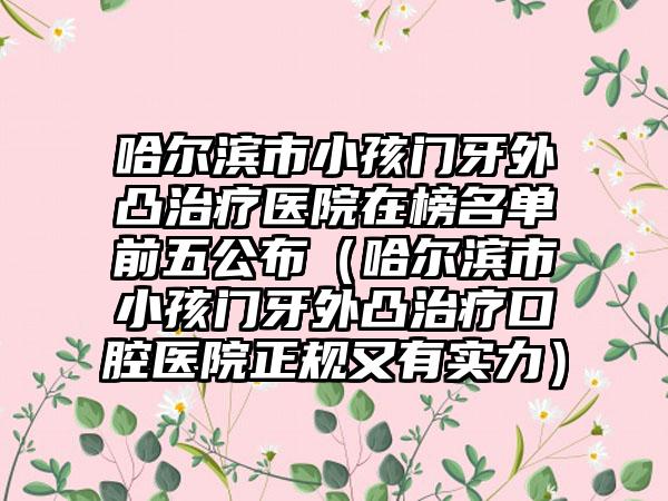 哈尔滨市小孩门牙外凸治疗医院在榜名单前五公布（哈尔滨市小孩门牙外凸治疗口腔医院正规又有实力）