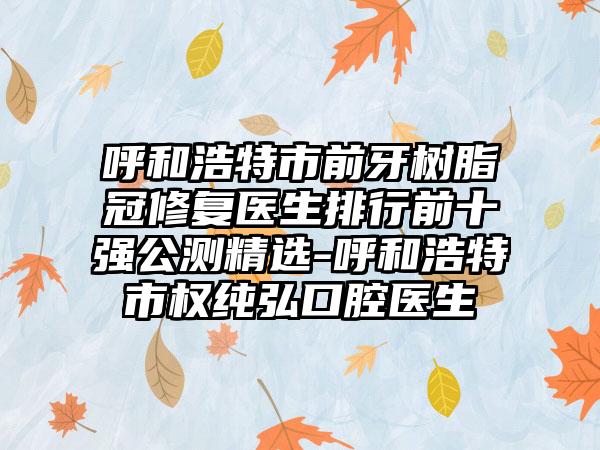 呼和浩特市前牙树脂冠修复医生排行前十强公测精选-呼和浩特市权纯弘口腔医生