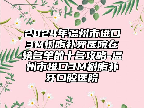 2024年温州市进口3M树脂补牙医院在榜名单前十名攻略-温州市进口3M树脂补牙口腔医院