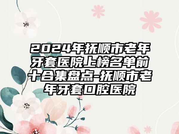 2024年抚顺市老年牙套医院上榜名单前十合集盘点-抚顺市老年牙套口腔医院