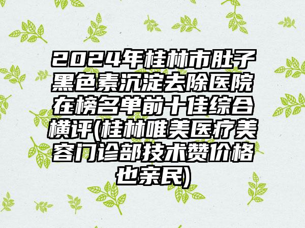 2024年桂林市肚子黑色素沉淀去除医院在榜名单前十佳综合横评(桂林唯美医疗美容门诊部技术赞价格也亲民)