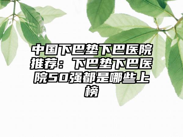 中国下巴垫下巴医院推荐：下巴垫下巴医院50强都是哪些上榜