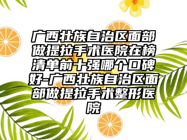 广西壮族自治区面部做提拉手术医院在榜清单前十强哪个口碑好-广西壮族自治区面部做提拉手术整形医院