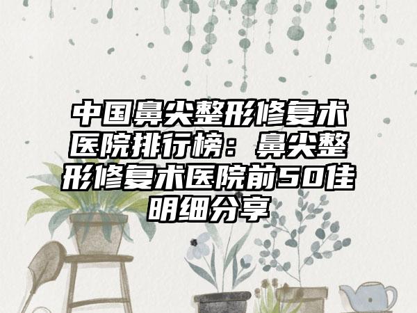 中国鼻尖整形修复术医院排行榜：鼻尖整形修复术医院前50佳明细分享