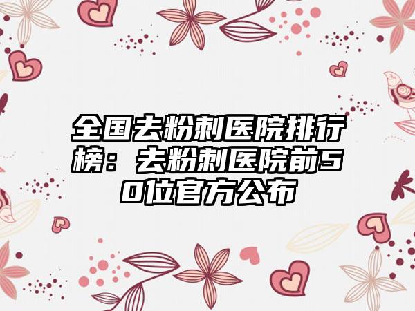 全国去粉刺医院排行榜：去粉刺医院前50位官方公布