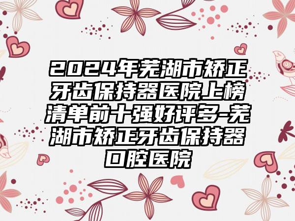 2024年芜湖市矫正牙齿保持器医院上榜清单前十强好评多-芜湖市矫正牙齿保持器口腔医院