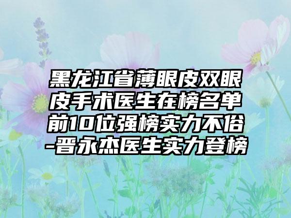 黑龙江省薄眼皮双眼皮手术医生在榜名单前10位强榜实力不俗-晋永杰医生实力登榜