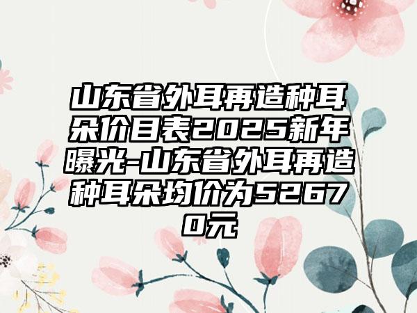 山东省外耳再造种耳朵价目表2025新年曝光-山东省外耳再造种耳朵均价为52670元