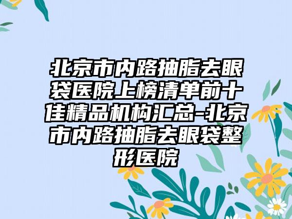 北京市内路抽脂去眼袋医院上榜清单前十佳精品机构汇总-北京市内路抽脂去眼袋整形医院