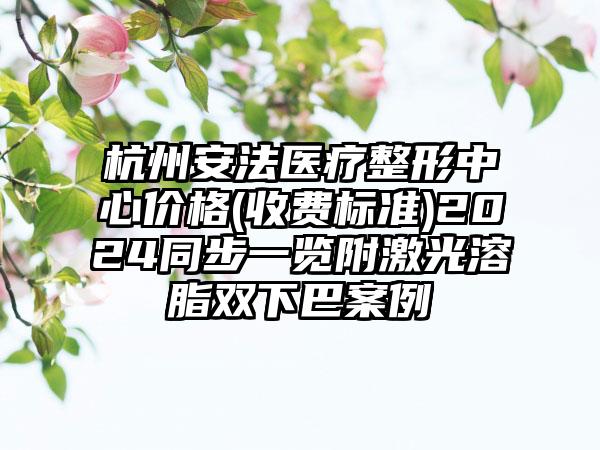 杭州安法医疗整形中心价格(收费标准)2024同步一览附激光溶脂双下巴案例