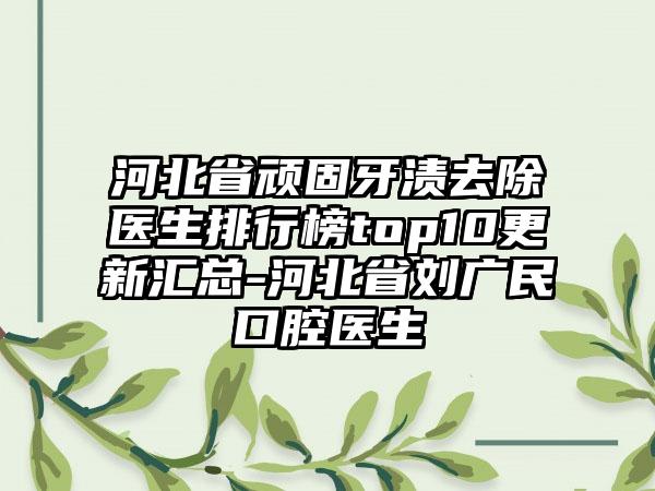 河北省顽固牙渍去除医生排行榜top10更新汇总-河北省刘广民口腔医生