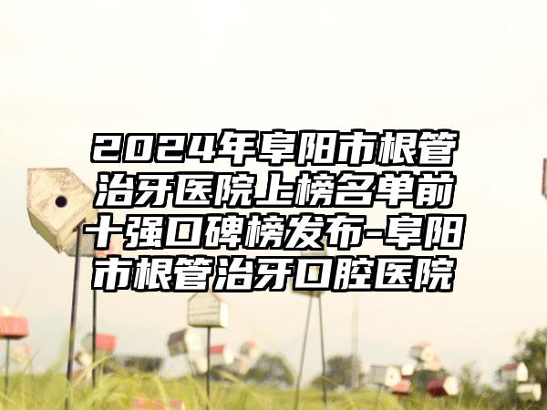 2024年阜阳市根管治牙医院上榜名单前十强口碑榜发布-阜阳市根管治牙口腔医院