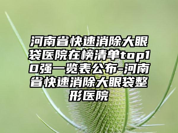 河南省快速消除大眼袋医院在榜清单top10强一览表公布-河南省快速消除大眼袋整形医院