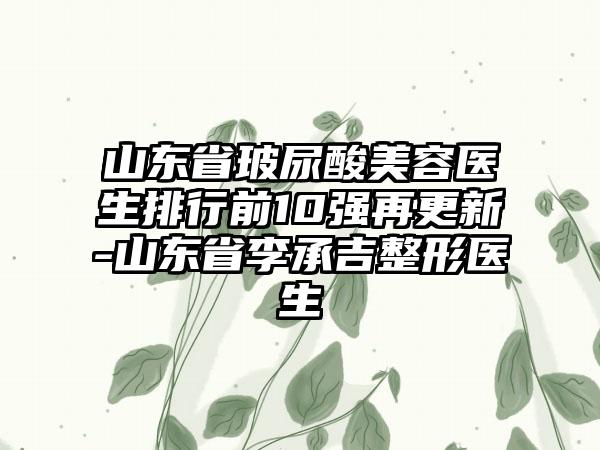 山东省玻尿酸美容医生排行前10强再更新-山东省李承吉整形医生