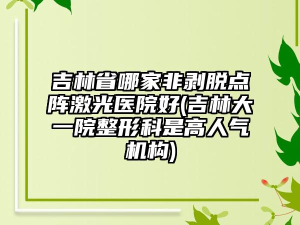 吉林省哪家非剥脱点阵激光医院好(吉林大一院整形科是高人气机构)