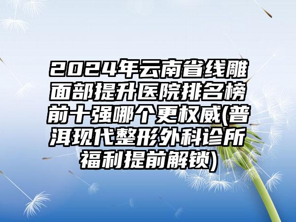 2024年云南省线雕面部提升医院排名榜前十强哪个更权威(普洱现代整形外科诊所福利提前解锁)