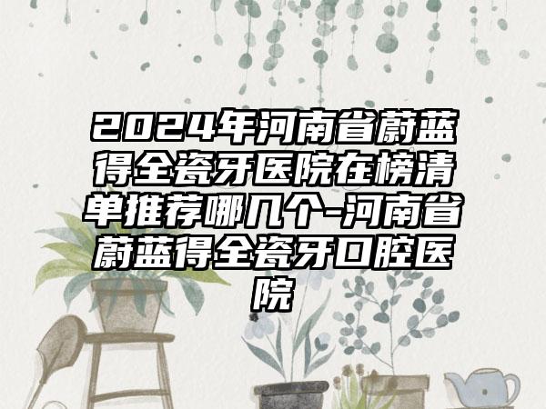 2024年河南省蔚蓝得全瓷牙医院在榜清单推荐哪几个-河南省蔚蓝得全瓷牙口腔医院