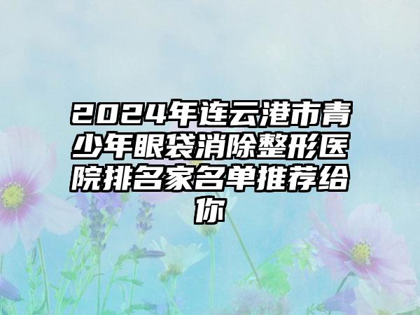 2024年连云港市青少年眼袋消除整形医院排名家名单推荐给你