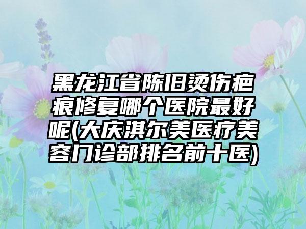 黑龙江省陈旧烫伤疤痕修复哪个医院最好呢(大庆淇尔美医疗美容门诊部排名前十医)