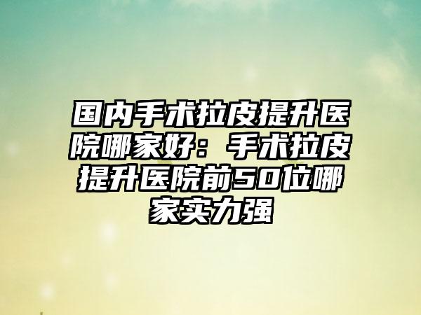 国内手术拉皮提升医院哪家好：手术拉皮提升医院前50位哪家实力强