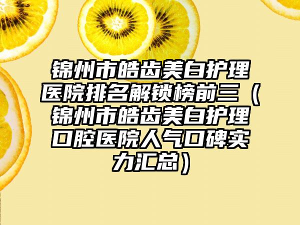 锦州市皓齿美白护理医院排名解锁榜前三（锦州市皓齿美白护理口腔医院人气口碑实力汇总）