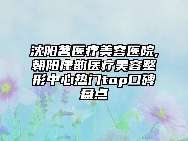 沈阳茗医疗美容医院,朝阳康韵医疗美容整形中心热门top口碑盘点